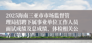 2025海南三亚市市场监督管理局招聘下属事业单位工作人员面试成绩及总成绩、体检相关公告(第5号)
