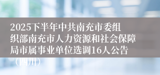 2025下半年中共南充市委组织部南充市人力资源和社会保障局市属事业单位选调16人公告（四川）