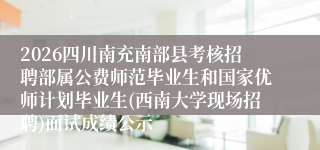 2026四川南充南部县考核招聘部属公费师范毕业生和国家优师计划毕业生(西南大学现场招聘)面试成绩公示