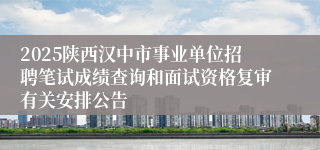 2025陕西汉中市事业单位招聘笔试成绩查询和面试资格复审有关安排公告