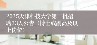 2025天津科技大学第三批招聘23人公告（博士或副高及以上岗位）