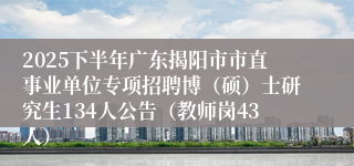 2025下半年广东揭阳市市直事业单位专项招聘博(硕)士研究生134人公告(教师岗43人)