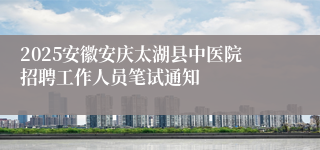 2025安徽安庆太湖县中医院招聘工作人员笔试通知