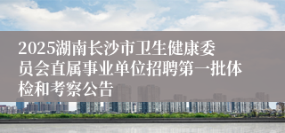 2025湖南长沙市卫生健康委员会直属事业单位招聘第一批体检和考察公告
