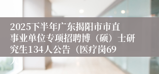2025下半年广东揭阳市市直事业单位专项招聘博（硕）士研究生134人公告（医疗岗69人）