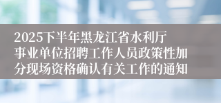 2025下半年黑龙江省水利厅事业单位招聘工作人员政策性加分现场资格确认有关工作的通知