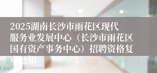 2025湖南长沙市雨花区现代服务业发展中心(长沙市雨花区国有资产事务中心)招聘资格复审通知