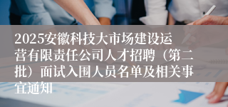 2025安徽科技大市场建设运营有限责任公司人才招聘(第二批)面试入围人员名单及相关事宜通知