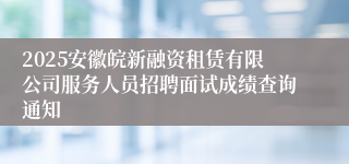 2025安徽皖新融资租赁有限公司服务人员招聘面试成绩查询通知
