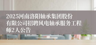 2025河南洛阳轴承集团股份有限公司招聘风电轴承服务工程师2人公告