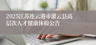 2025江苏连云港市灌云县高层次人才健康体检公告