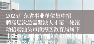 2025广东省事业单位集中招聘高层次急需紧缺人才第二轮滚动招聘汕头市澄海区教育局属下事业单位现场资格核验和直接业务考核等有关事项公告