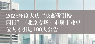 2025年度大庆“庆蓝优引校园行”（北京专场）市属事业单位人才引进100人公告