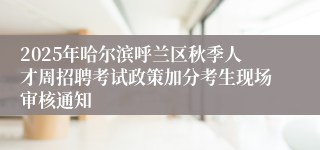 2025年哈尔滨呼兰区秋季人才周招聘考试政策加分考生现场审核通知