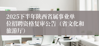 2025下半年陕西省属事业单位招聘资格复审公告（省文化和旅游厅）
