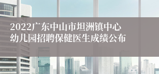 2022广东中山市坦洲镇中心幼儿园招聘保健医生成绩公布