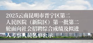 2025云南昆明市晋宁区第二人民医院（新院区）第一批第二轮面向社会招聘综合成绩及拟进入考察人员名单公示