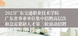 2025广东交通职业技术学院广东省事业单位集中招聘高层次和急需紧缺人才第二轮滚动招聘资格复审有关事宜公告