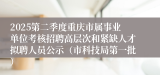 2025第二季度重庆市属事业单位考核招聘高层次和紧缺人才拟聘人员公示（市科技局第一批）