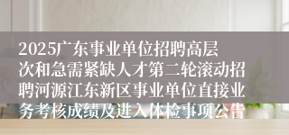 2025广东事业单位招聘高层次和急需紧缺人才第二轮滚动招聘河源江东新区事业单位直接业务考核成绩及进入体检事项公告