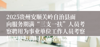 2025贵州安顺关岭自治县面向服务期满“三支一扶”人员考察聘用为事业单位工作人员考察情况及拟聘用人员名单公示