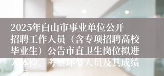 2025年白山市事业单位公开招聘工作人员(含专项招聘高校毕业生)公告市直卫生岗位拟进入体检、考察环节人员及其成绩公示