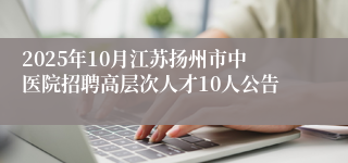 2025年10月江苏扬州市中医院招聘高层次人才10人公告