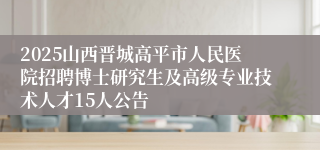 2025山西晋城高平市人民医院招聘博士研究生及高级专业技术人才15人公告