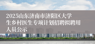 2025山东济南市济阳区大学生乡村医生专项计划招聘拟聘用人员公示