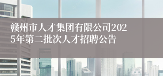 赣州市人才集团有限公司2025年第二批次人才招聘公告