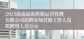 2025海南琼海供销运营管理有限公司招聘市场营销工作人员拟聘用人员公示