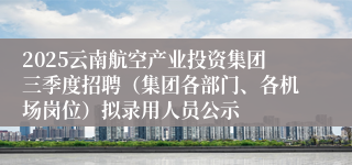 2025云南航空产业投资集团三季度招聘（集团各部门、各机场岗位）拟录用人员公示