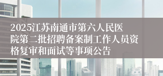 2025江苏南通市第六人民医院第二批招聘备案制工作人员资格复审和面试等事项公告
