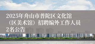 2025年舟山市普陀区文化馆(区美术馆)招聘编外工作人员2名公告