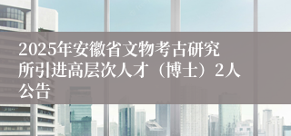 2025年安徽省文物考古研究所引进高层次人才(博士)2人公告