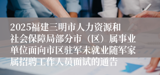 2025福建三明市人力资源和社会保障局部分市（区）属事业单位面向市区驻军未就业随军家属招聘工作人员面试的通告