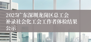 2025广东深圳龙岗区总工会补录社会化工会工作者体检结果公示