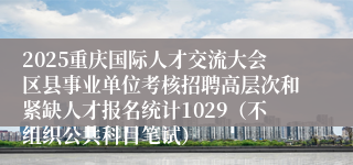 2025重庆国际人才交流大会区县事业单位考核招聘高层次和紧缺人才报名统计1029(不组织公共科目笔试)