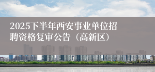 2025下半年西安事业单位招聘资格复审公告(高新区)