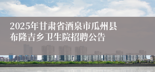 2025年甘肃省酒泉市瓜州县布隆吉乡卫生院招聘公告