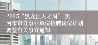 2025“黑龙江人才周” 黑河市市直事业单位招聘岗位计划调整有关事宜通知