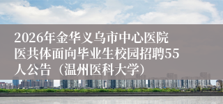 2026年金华义乌市中心医院医共体面向毕业生校园招聘55人公告(温州医科大学)