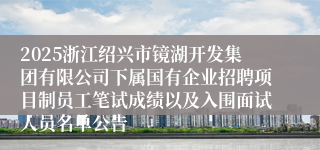 2025浙江绍兴市镜湖开发集团有限公司下属国有企业招聘项目制员工笔试成绩以及入围面试人员名单公告