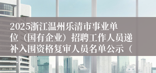 2025浙江温州乐清市事业单位(国有企业)招聘工作人员递补入围资格复审人员名单公示(二)