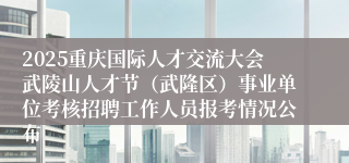 2025重庆国际人才交流大会武陵山人才节（武隆区）事业单位考核招聘工作人员报考情况公布