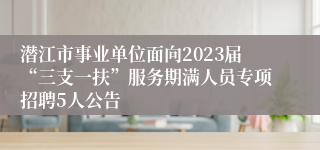 潜江市事业单位面向2023届“三支一扶”服务期满人员专项招聘5人公告