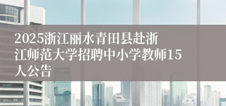 ​2025浙江丽水青田县赴浙江师范大学招聘中小学教师15人公告