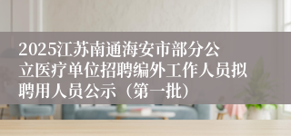 2025江苏南通海安市部分公立医疗单位招聘编外工作人员拟聘用人员公示（第一批）