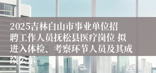 2025吉林白山市事业单位招聘工作人员抚松县医疗岗位 拟进入体检、考察环节人员及其成绩公示