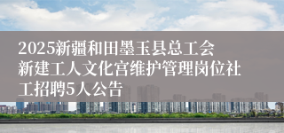 2025新疆和田墨玉县总工会新建工人文化宫维护管理岗位社工招聘5人公告